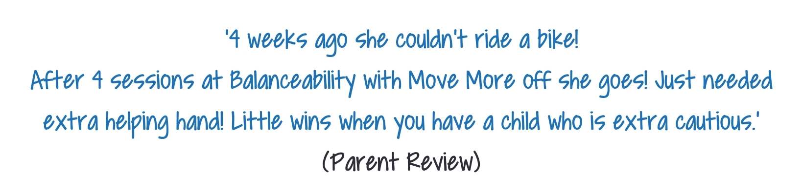 '4 weeks ago she couldn't ride a bike! After 4 sessions at Balanceability with Move More here she goes! Just needed extra helping hand! Little wins when you have a child who is extra cautious.' (1)